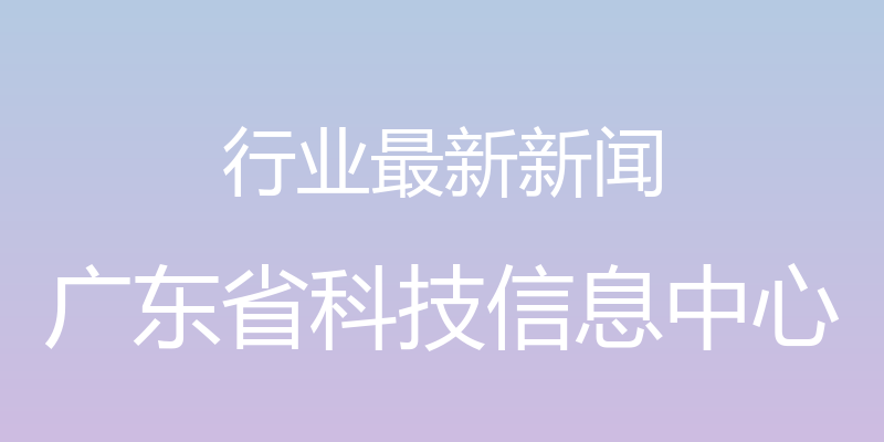 行业最新新闻 - 广东省科技信息中心